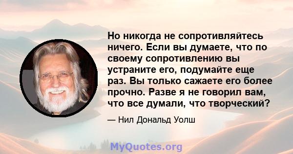 Но никогда не сопротивляйтесь ничего. Если вы думаете, что по своему сопротивлению вы устраните его, подумайте еще раз. Вы только сажаете его более прочно. Разве я не говорил вам, что все думали, что творческий?