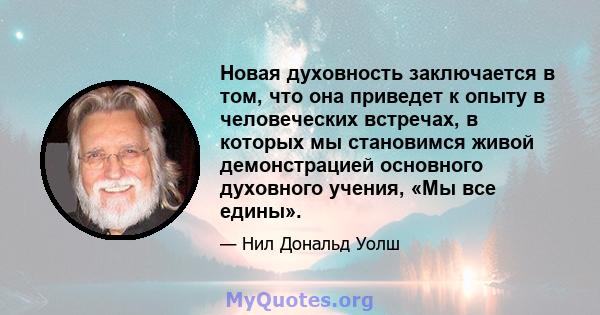 Новая духовность заключается в том, что она приведет к опыту в человеческих встречах, в которых мы становимся живой демонстрацией основного духовного учения, «Мы все едины».