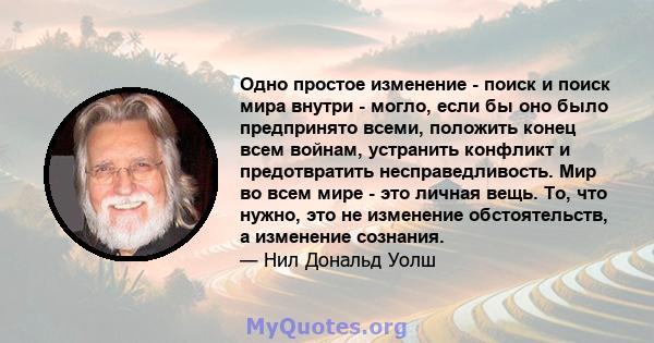 Одно простое изменение - поиск и поиск мира внутри - могло, если бы оно было предпринято всеми, положить конец всем войнам, устранить конфликт и предотвратить несправедливость. Мир во всем мире - это личная вещь. То,