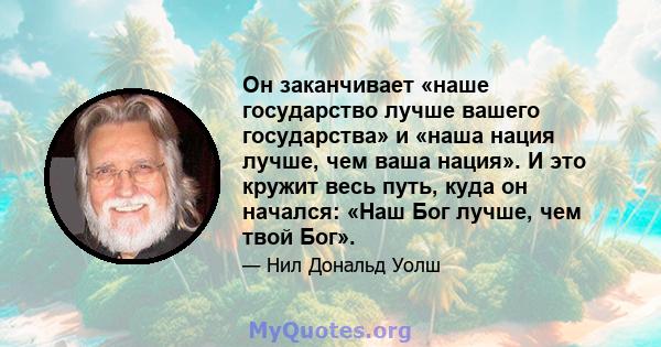 Он заканчивает «наше государство лучше вашего государства» и «наша нация лучше, чем ваша нация». И это кружит весь путь, куда он начался: «Наш Бог лучше, чем твой Бог».