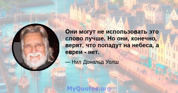 Они могут не использовать это слово лучше. Но они, конечно, верят, что попадут на небеса, а евреи - нет.