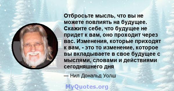 Отбросьте мысль, что вы не можете повлиять на будущее. Скажите себе, что будущее не придет к вам, оно проходит через вас. Изменения, которые приходят к вам, - это то изменение, которое вы вкладываете в свое будущее с