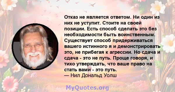 Отказ не является ответом. Ни один из них не уступит. Стоите на своей позиции. Есть способ сделать это без необходимости быть воинственным. Существует способ придерживаться вашего истинного я и демонстрировать это, не