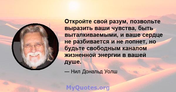 Откройте свой разум, позвольте выразить ваши чувства, быть выталкиваемыми, и ваше сердце не разбивается и не лопнет, но будьте свободным каналом жизненной энергии в вашей душе.