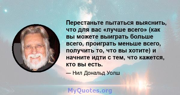 Перестаньте пытаться выяснить, что для вас «лучше всего» (как вы можете выиграть больше всего, проиграть меньше всего, получить то, что вы хотите) и начните идти с тем, что кажется, кто вы есть.