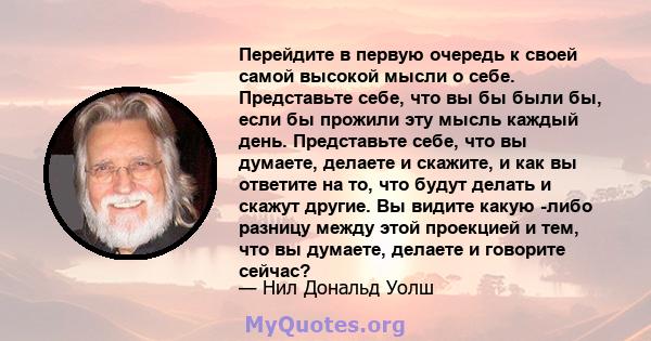 Перейдите в первую очередь к своей самой высокой мысли о себе. Представьте себе, что вы бы были бы, если бы прожили эту мысль каждый день. Представьте себе, что вы думаете, делаете и скажите, и как вы ответите на то,