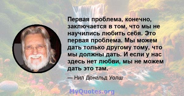 Первая проблема, конечно, заключается в том, что мы не научились любить себя. Это первая проблема. Мы можем дать только другому тому, что мы должны дать. И если у нас здесь нет любви, мы не можем дать это там.