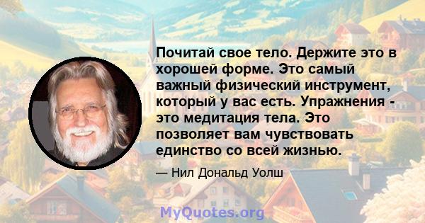 Почитай свое тело. Держите это в хорошей форме. Это самый важный физический инструмент, который у вас есть. Упражнения - это медитация тела. Это позволяет вам чувствовать единство со всей жизнью.