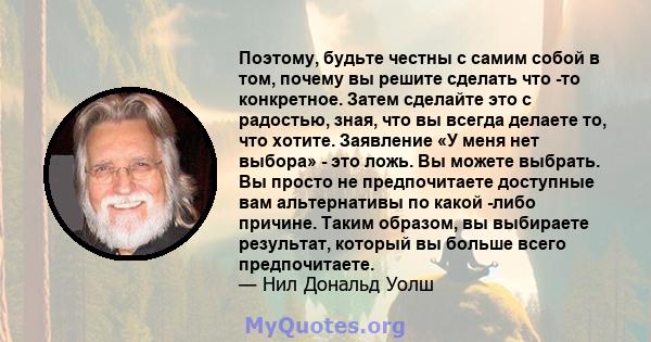 Поэтому, будьте честны с самим собой в том, почему вы решите сделать что -то конкретное. Затем сделайте это с радостью, зная, что вы всегда делаете то, что хотите. Заявление «У меня нет выбора» - это ложь. Вы можете