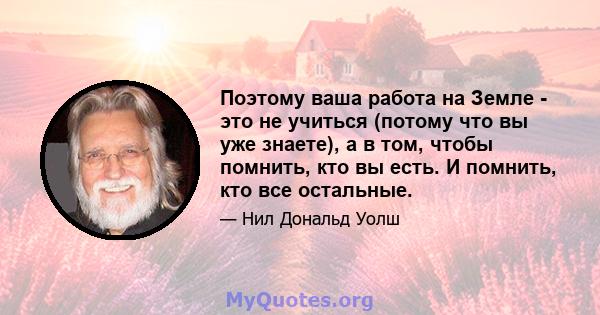 Поэтому ваша работа на Земле - это не учиться (потому что вы уже знаете), а в том, чтобы помнить, кто вы есть. И помнить, кто все остальные.