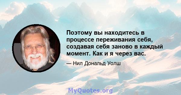 Поэтому вы находитесь в процессе переживания себя, создавая себя заново в каждый момент. Как и я через вас.