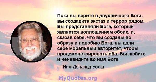 Пока вы верите в двухличного Бога, вы создадите экстаз и террор рядом. Вы представляли Бога, который является воплощением обоих, и, сказав себе, что вы созданы по образу и подобию Бога, вы дали себе моральный авторитет, 