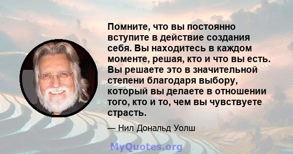 Помните, что вы постоянно вступите в действие создания себя. Вы находитесь в каждом моменте, решая, кто и что вы есть. Вы решаете это в значительной степени благодаря выбору, который вы делаете в отношении того, кто и