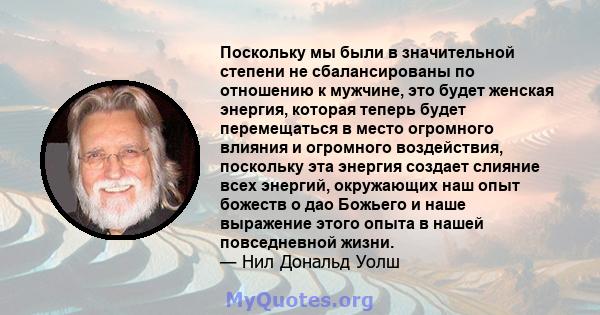 Поскольку мы были в значительной степени не сбалансированы по отношению к мужчине, это будет женская энергия, которая теперь будет перемещаться в место огромного влияния и огромного воздействия, поскольку эта энергия