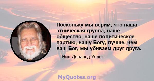 Поскольку мы верим, что наша этническая группа, наше общество, наше политическое партию, нашу Богу, лучше, чем ваш Бог, мы убиваем друг друга.