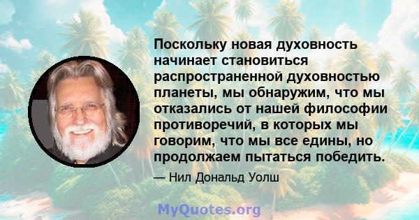 Поскольку новая духовность начинает становиться распространенной духовностью планеты, мы обнаружим, что мы отказались от нашей философии противоречий, в которых мы говорим, что мы все едины, но продолжаем пытаться