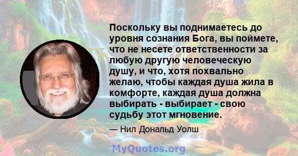 Поскольку вы поднимаетесь до уровня сознания Бога, вы поймете, что не несете ответственности за любую другую человеческую душу, и что, хотя похвально желаю, чтобы каждая душа жила в комфорте, каждая душа должна выбирать 