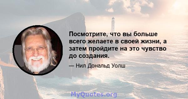 Посмотрите, что вы больше всего желаете в своей жизни, а затем пройдите на это чувство до создания.