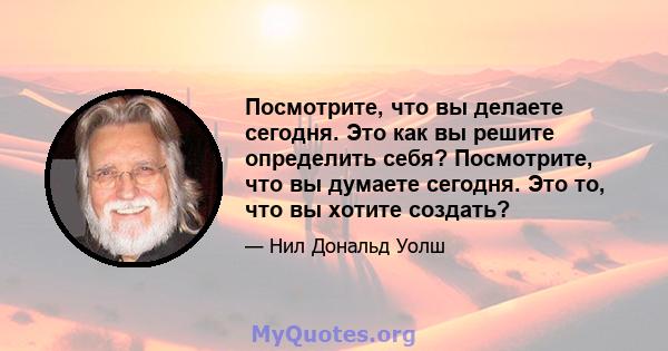 Посмотрите, что вы делаете сегодня. Это как вы решите определить себя? Посмотрите, что вы думаете сегодня. Это то, что вы хотите создать?