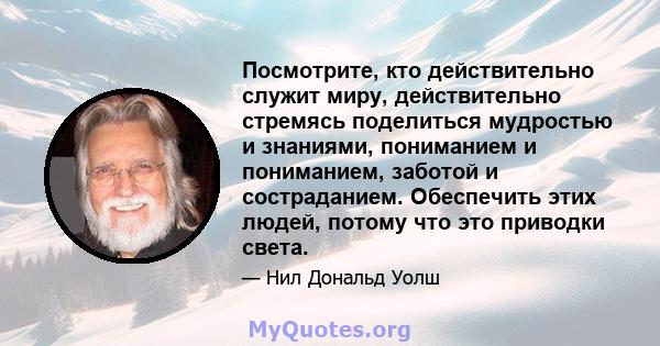 Посмотрите, кто действительно служит миру, действительно стремясь поделиться мудростью и знаниями, пониманием и пониманием, заботой и состраданием. Обеспечить этих людей, потому что это приводки света.