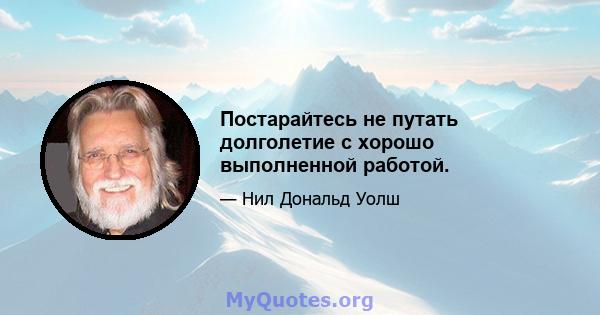 Постарайтесь не путать долголетие с хорошо выполненной работой.