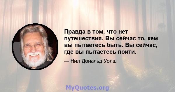 Правда в том, что нет путешествия. Вы сейчас то, кем вы пытаетесь быть. Вы сейчас, где вы пытаетесь пойти.