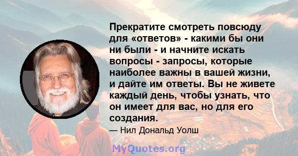 Прекратите смотреть повсюду для «ответов» - какими бы они ни были - и начните искать вопросы - запросы, которые наиболее важны в вашей жизни, и дайте им ответы. Вы не живете каждый день, чтобы узнать, что он имеет для