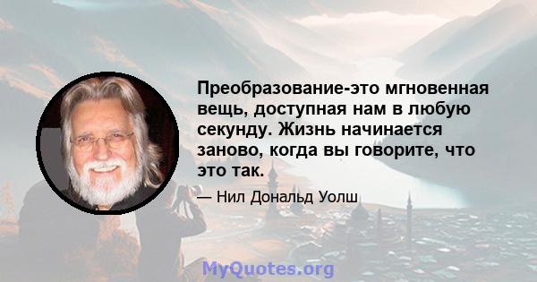 Преобразование-это мгновенная вещь, доступная нам в любую секунду. Жизнь начинается заново, когда вы говорите, что это так.