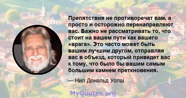 Препятствия не противоречат вам, а просто и осторожно перенаправляют вас. Важно не рассматривать то, что стоит на вашем пути как вашего «врага». Это часто может быть вашим лучшим другом, отправляя вас в объезд, который