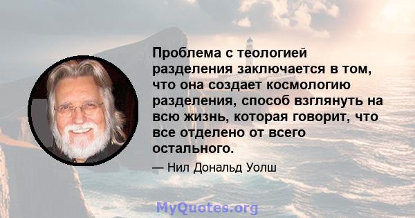 Проблема с теологией разделения заключается в том, что она создает космологию разделения, способ взглянуть на всю жизнь, которая говорит, что все отделено от всего остального.