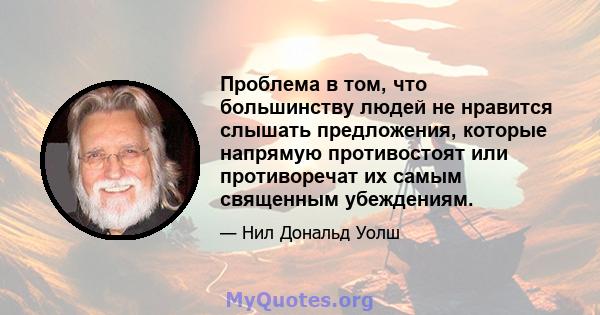 Проблема в том, что большинству людей не нравится слышать предложения, которые напрямую противостоят или противоречат их самым священным убеждениям.