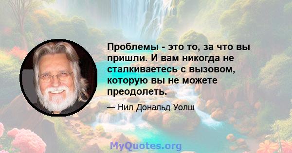 Проблемы - это то, за что вы пришли. И вам никогда не сталкиваетесь с вызовом, которую вы не можете преодолеть.