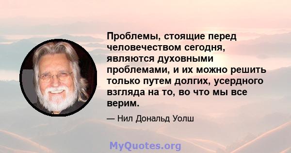 Проблемы, стоящие перед человечеством сегодня, являются духовными проблемами, и их можно решить только путем долгих, усердного взгляда на то, во что мы все верим.