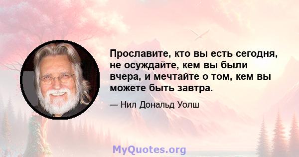 Прославите, кто вы есть сегодня, не осуждайте, кем вы были вчера, и мечтайте о том, кем вы можете быть завтра.