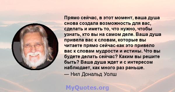 Прямо сейчас, в этот момент, ваша душа снова создала возможность для вас, сделать и иметь то, что нужно, чтобы узнать, кто вы на самом деле. Ваша душа привела вас к словам, которые вы читаете прямо сейчас-как это