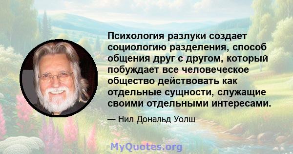 Психология разлуки создает социологию разделения, способ общения друг с другом, который побуждает все человеческое общество действовать как отдельные сущности, служащие своими отдельными интересами.