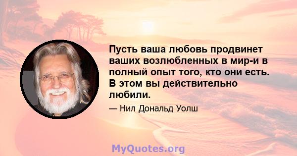 Пусть ваша любовь продвинет ваших возлюбленных в мир-и в полный опыт того, кто они есть. В этом вы действительно любили.