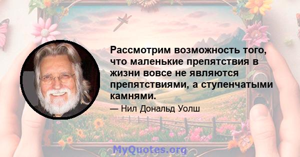 Рассмотрим возможность того, что маленькие препятствия в жизни вовсе не являются препятствиями, а ступенчатыми камнями.