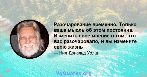 Разочарование временно. Только ваша мысль об этом постоянна. Изменить свое мнение о том, что вас разочаровало, и вы измените свою жизнь