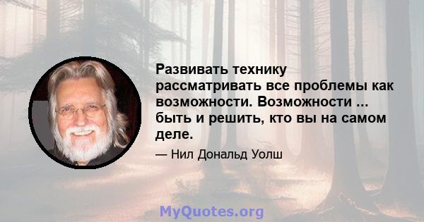 Развивать технику рассматривать все проблемы как возможности. Возможности ... быть и решить, кто вы на самом деле.