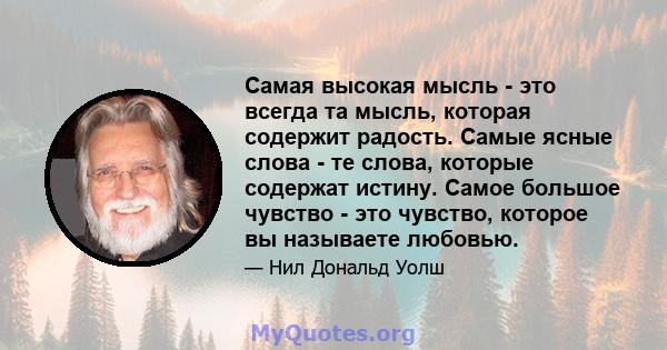 Самая высокая мысль - это всегда та мысль, которая содержит радость. Самые ясные слова - те слова, которые содержат истину. Самое большое чувство - это чувство, которое вы называете любовью.