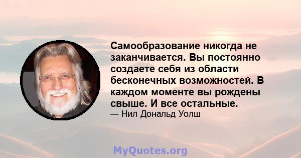 Самообразование никогда не заканчивается. Вы постоянно создаете себя из области бесконечных возможностей. В каждом моменте вы рождены свыше. И все остальные.