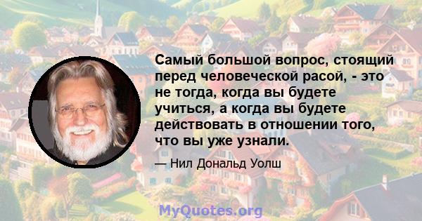 Самый большой вопрос, стоящий перед человеческой расой, - это не тогда, когда вы будете учиться, а когда вы будете действовать в отношении того, что вы уже узнали.