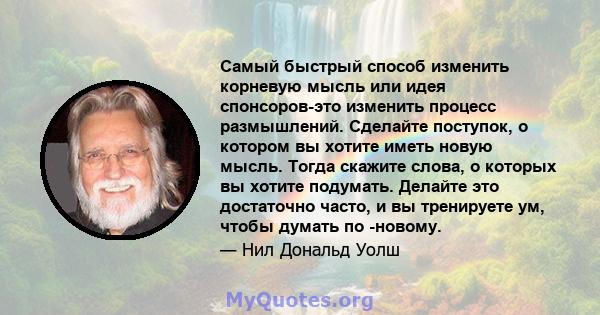 Самый быстрый способ изменить корневую мысль или идея спонсоров-это изменить процесс размышлений. Сделайте поступок, о котором вы хотите иметь новую мысль. Тогда скажите слова, о которых вы хотите подумать. Делайте это