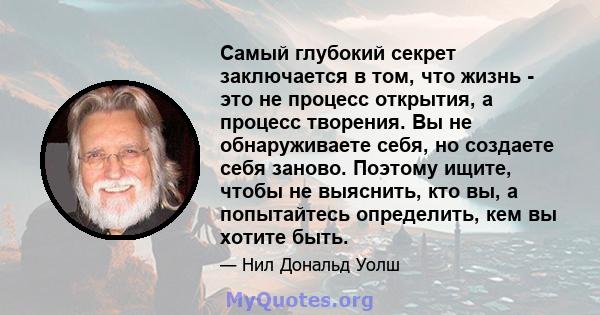 Самый глубокий секрет заключается в том, что жизнь - это не процесс открытия, а процесс творения. Вы не обнаруживаете себя, но создаете себя заново. Поэтому ищите, чтобы не выяснить, кто вы, а попытайтесь определить,