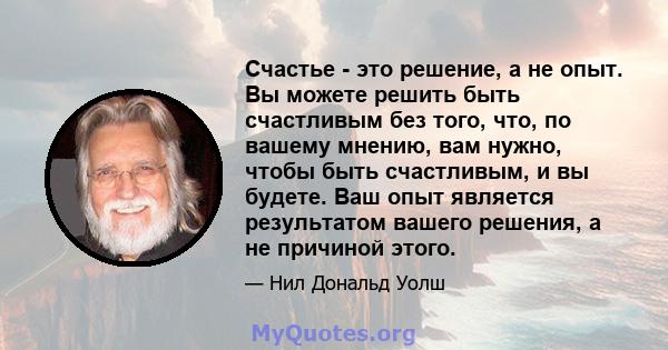 Счастье - это решение, а не опыт. Вы можете решить быть счастливым без того, что, по вашему мнению, вам нужно, чтобы быть счастливым, и вы будете. Ваш опыт является результатом вашего решения, а не причиной этого.