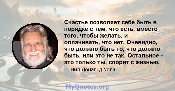 Счастье позволяет себе быть в порядке с тем, что есть, вместо того, чтобы желать, и оплачивать, что нет. Очевидно, что должно быть то, что должно быть, или это не так. Остальное - это только ты, спорит с жизнью.