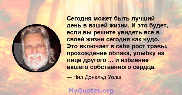 Сегодня может быть лучший день в вашей жизни. И это будет, если вы решите увидеть все в своей жизни сегодня как чудо. Это включает в себя рост травы, прохождение облака, улыбку на лице другого ... и избиение вашего