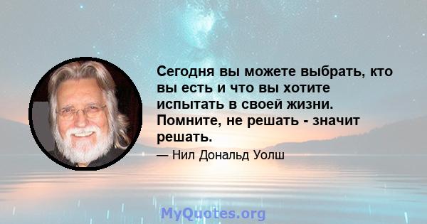 Сегодня вы можете выбрать, кто вы есть и что вы хотите испытать в своей жизни. Помните, не решать - значит решать.