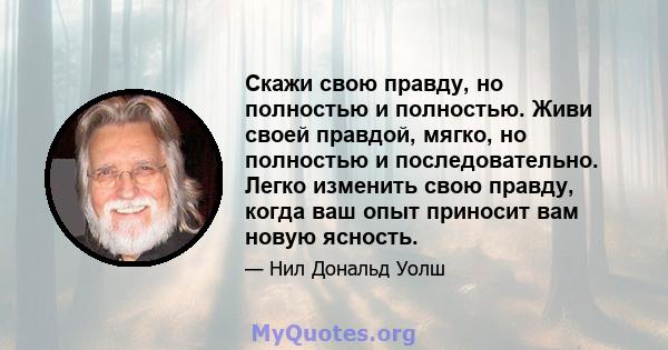 Скажи свою правду, но полностью и полностью. Живи своей правдой, мягко, но полностью и последовательно. Легко изменить свою правду, когда ваш опыт приносит вам новую ясность.